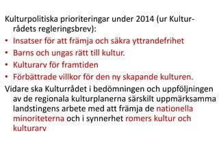 Kulturpolitiska prioriteringar under 2014 (ur Kultur-
rådets regleringsbrev):
• Insatser för att främja och säkra yttrandefrihet
• Barns och ungas rätt till kultur.
• Kulturarv för framtiden
• Förbättrade villkor för den ny skapande kulturen.
Vidare ska Kulturrådet i bedömningen och uppföljningen
av de regionala kulturplanerna särskilt uppmärksamma
landstingens arbete med att främja de nationella
minoriteterna och i synnerhet romers kultur och
kulturarv
 