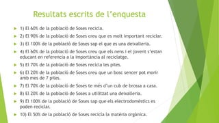 Resultats escrits de l’enquesta
 1) El 60% de la població de Soses recicla.
 2) El 90% de la població de Soses creu que es molt important reciclar.
 3) El 100% de la població de Soses sap el que es una deixalleria.
 4) El 60% de la població de Soses creu que els nens i el jovent s’estan
educant en referencia a la importància al reciclatge.
 5) El 70% de la població de Soses recicla les piles.
 6) El 20% de la població de Soses creu que un bosc sencer pot morir
amb mes de 7 piles.
 7) El 70% de la població de Soses te més d’un cub de brossa a casa.
 8) El 20% de la població de Soses a utilitzat una deixalleria.
 9) El 100% de la població de Soses sap que els electrodomèstics es
poden reciclar.
 10) El 50% de la població de Soses recicla la matèria orgànica.
 