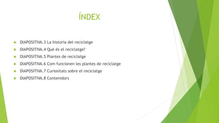 ÍNDEX
 DIAPOSITIVA.3 La historia del reciclatge
 DIAPOSITIVA.4 Què és el reciclatge?
 DIAPOSITIVA.5 Plantes de reciclatge
 DIAPOSITIVA.6 Com funcionen les plantes de reciclatge
 DIAPOSITIVA.7 Curiositats sobre el reciclatge
 DIAPOSITIVA.8 Contenidors
 