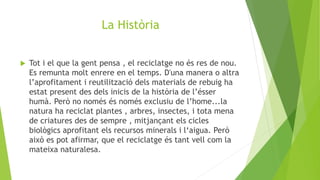 La Història
 Tot i el que la gent pensa , el reciclatge no és res de nou.
Es remunta molt enrere en el temps. D'una manera o altra
l’aprofitament i reutilització dels materials de rebuig ha
estat present des dels inicis de la història de l’ésser
humà. Però no només és només exclusiu de l’home...la
natura ha reciclat plantes , arbres, insectes, i tota mena
de criatures des de sempre , mitjançant els cicles
biològics aprofitant els recursos minerals i l‘aigua. Però
això es pot afirmar, que el reciclatge és tant vell com la
mateixa naturalesa.
 