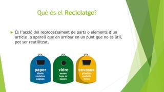 Què és el Reciclatge?
 És l’acció del reprocessament de parts o elements d’un
article ,o aparell que en arribar en un punt que no és útil,
pot ser reutilitzat.
 