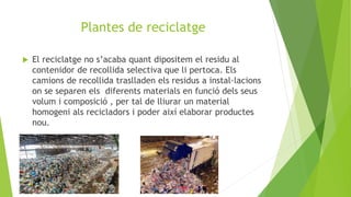 Plantes de reciclatge
 El reciclatge no s’acaba quant dipositem el residu al
contenidor de recollida selectiva que li pertoca. Els
camions de recollida traslladen els residus a instal·lacions
on se separen els diferents materials en funció dels seus
volum i composició , per tal de lliurar un material
homogeni als recicladors i poder així elaborar productes
nou.
 
