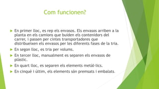 Com funcionen?
 En primer lloc, es rep els envasos. Els envasos arriben a la
planta en els camions que buiden els contenidors del
carrer, i passen per cintes transportadores que
distribueixen els envasos per les diferents fases de la tria.
 En segon lloc, es tria per volums.
 En tercer lloc, manualment es separen els envasos de
plàstic.
 En quart lloc, es separen els elements metàl·lics.
 En cinquè i últim, els elements són premsats i embalats.
 