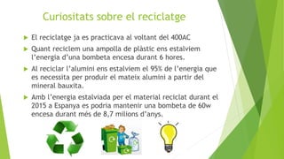 Curiositats sobre el reciclatge
 El reciclatge ja es practicava al voltant del 400AC
 Quant reciclem una ampolla de plàstic ens estalviem
l’energia d’una bombeta encesa durant 6 hores.
 Al reciclar l’alumini ens estalviem el 95% de l’energia que
es necessita per produir el mateix alumini a partir del
mineral bauxita.
 Amb l’energia estalviada per el material reciclat durant el
2015 a Espanya es podria mantenir una bombeta de 60w
encesa durant més de 8,7 milions d’anys.
 