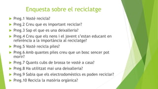 Enquesta sobre el reciclatge
 Preg.1 Vostè recicla?
 Preg.2 Creu que es important reciclar?
 Preg.3 Sap el que es una deixalleria?
 Preg.4 Creu que els nens i el jovent s’estan educant en
referència a la importància al reciclatge?
 Preg.5 Vostè recicla piles?
 Preg.6 Amb quantes piles creu que un bosc sencer pot
morir?
 Preg.7 Quants cubs de brossa te vostè a casa?
 Preg.8 Ha utilitzat mai una deixalleria?
 Preg.9 Sabia que els electrodomèstics es poden reciclar?
 Preg.10 Recicla la matèria orgànica?
 