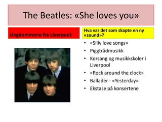 The Beatles: «She loves you»Ungdommene fra Liverpool:Hva var det som skapte en ny «sound»?«Silly love songs»PiggtrådmusikkKorsang og musikkskoler i Liverpool«Rock around the clock» Ballader - «Yesterday»Ekstase på konsertene