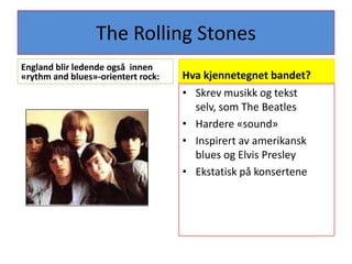 The Rolling StonesEngland blir ledende også  innen «rythm and blues»-orientert rock:Hva kjennetegnet bandet?Skrev musikk og tekst selv, som The BeatlesHardere «sound»Inspirert av amerikansk blues og Elvis PresleyEkstatisk på konsertene