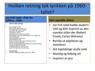Hvilken retning tok lyrikken på 1960-tallet?Jan Erik Vold: «Tale for loffen», 1968:Tale for loffen (utdrag) Jeg vil holde en talefor de tykke og de smale - neidet vil jeg ikke, jeg vil snakkeom loffen, vår alles venni brødveien, loffensprø og fersk og rykende varm likefra butikken, som man stakk fingeren inn i og grov utvarmt deilig hvittloffestoff og kom opp medetter handelen, loffåpnet av papiret i den ene enden og utminertalt hva en tiårs pekefingerformår, skorpens gylne nybakthet lå vernende omkringog skjulte loffhulens åpninget stakket sekund - hva min morkunne ha sagt i sakens anledning Jan Erik VoldFra Mor Godhjertas glade versjon. Ja, 1968Den nyenkle stilen:Jan Erik Vold hadde studert i USA og blitt inspirert av den nyenkle stilen der (Robert Creely, Carlos Williams)Renske ut adjektiver og metaforerDet høytidelige skulle vekkMuntlig og folkelig stilInspirert av jazz