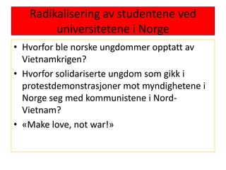 Radikalisering av studentene ved universitetene i NorgeHvorfor ble norske ungdommer opptatt av Vietnamkrigen?Hvorfor solidariserte ungdom som gikk i protestdemonstrasjoner mot myndighetene i Norge seg med kommunistene i Nord-Vietnam?«Make love, not war!»