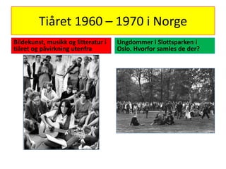 Tiåret 1960 – 1970 i Norge Bildekunst, musikk og litteratur i tiåret og påvirkning utenfra Ungdommer i Slottsparken i Oslo. Hvorfor samles de der? 