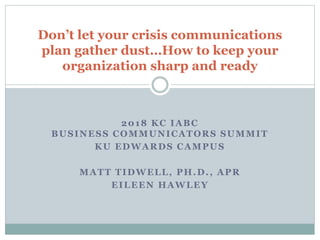 2018 KC IABC
BUSINESS COMMUNICATORS SUMMIT
KU EDWARDS CAMPUS
MATT TIDWELL, PH.D., APR
EILEEN HAWLEY
Don’t let your crisis communications
plan gather dust…How to keep your
organization sharp and ready
 