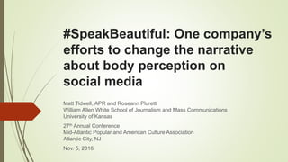 #SpeakBeautiful: One company’s
efforts to change the narrative
about body perception on
social media
Matt Tidwell, APR and Roseann Pluretti
William Allen White School of Journalism and Mass Communications
University of Kansas
27th Annual Conference
Mid-Atlantic Popular and American Culture Association
Atlantic City, NJ
Nov. 5, 2016
 