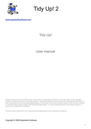 Tidy Up! 2
www.hyperbolicsoftware.com




                                                 Tidy Up!



                                            User manual




Please read this manual carefully before using Tidy Up! Hyperbolic Software is not responsible for any damages
directly or indirectly caused by using this product. Hyperbolic Software assumes the user understands that there are
risks associated with moving and/or deleting files on a computer and advises extreme caution when moving, deleting
or otherwise altering files located with the OSX System folder. It is recommended that the user always perform a
back-up of any files prior to deletion.


Product names mentioned in this manual are the trademarks of their respective companies.




Copyright © 2009 Hyperbolic Software.

                                                                                                                       1
 