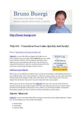 http://bruno-buergi.com
Tidy Url – Transform Your Links Quickly And Easily!
Source: http://bruno-buergi.com/tidy-url/
Tidy Url is a new WordPress plugin that helps you to
have control over your links. With Tidy Url you can easily
track, shrink, redirect, cloak, organize and share your
links on your own domain and server! You will have a
unique link shortener and you can brand yourself at the
same time. And the good thing is that it is free!
Click here to get Tidy Url
When you are an affiliate marketer then you know the problem with hiding and protect
your affiliate links. One of the problem is, when too many people use the same shortener
and promote their things it looks more like spam. Over time people don't trust any
longer this shortener because it was also misused from some people.
When you now have a shortener like Tidy Url then you can use your brand name to
shorten and cloak your links. People will trust your link more because it comes from a
branded and hopefully well known source. That's one of the key benefits of Tidy Url.
Nowadays, people are more cautious to click a link than in earlier days.
Tidy Url - What is it?
Tidy Url is a new developed WordPress plugin created by the Six Figure Mentors. There
are several things you can do with this plugin:
• shrink links
• cloak links
• redirect links
 