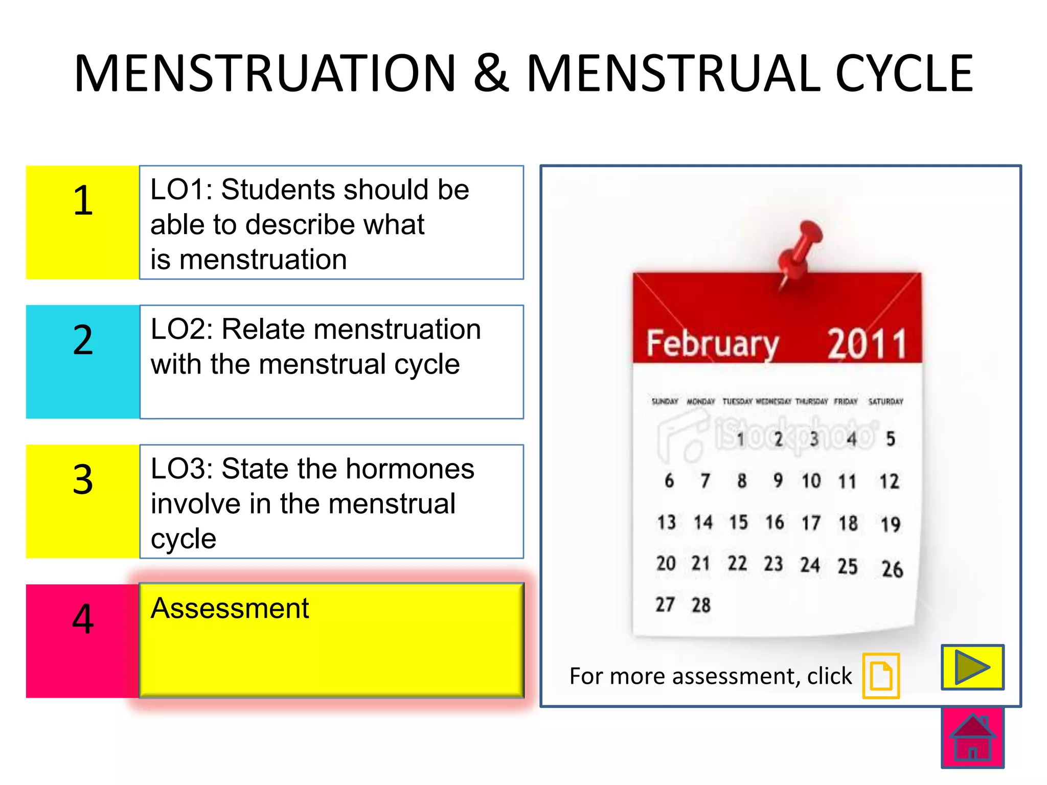 MENSTRUATION & MENSTRUAL CYCLE
    LO1: Students should be
1   able to describe what
    is menstruation

    LO2: Relate menstruation
2   with the menstrual cycle


    LO3: State the hormones
3   involve in the menstrual
    cycle

    Assessment
4
                               For more assessment, click
 