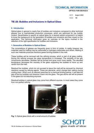 .
.
.
.
.                                                                            DATE    August 2004
.                                                                            PAGE    1/9

TIE-28: Bubbles and Inclusions in Optical Glass

0. Introduction
Optical glass in general is nearly free of bubbles and inclusions compared to other technical
glasses due to sophisticated production processes, which are optimized for low bubble
content. Nevertheless to specify an optical glass for a desired optical component it is helpful
to know the background on the generation of bubbles and inclusions and their impact on the
application. This technical information gives an overview on the topics involved in the
selection of the right specification for bubbles and inclusions.

1. Generation of Bubbles in Optical Glass:
The compositions of glasses are frequently given in form of oxides. In reality however raw
materials used for melting may be carbonates or hydrogen-carbonates and others. Melting of
such raw materials produces reactions gases forming bubbles in the melt.

These bubbles will be removed with the refining process, which is part of all glass melting.
During the refining process the glass temperature is increased. The solubility of the gas
components decreases. Bubbles will be formed and grow much more rapidly. The elevated
temperature decreases the viscosity of the glass supporting the bubbles to move up and
vanish from the melt.

Residual fine bubbles, which do not succeed to leave the melt will be removed by chemical
reactions caused by refining agents. These are elements, which change their valency during
cooling down. When such an element searches for a chemical binding partner, it will take the
gas of the tiny bubbles and dissolve it back into the glass. The gas atoms still will be present
in the glass but not disturbing anymore.

Residual bubbles in optical glass may come from different sources. In most cases they come
from non-perfect refining.




Fig. 1: Optical glass block with a small amount of bubbles




TIE-28: Bubbles and Inclusions in Optical Glass
 