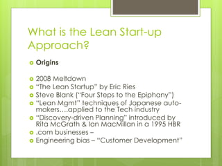 What is the Lean Start-up
Approach?
 Origins
 2008 Meltdown
 “The Lean Startup” by Eric Ries
 Steve Blank (“Four Steps to the Epiphany”)
 “Lean Mgmt” techniques of Japanese auto-
makers….applied to the Tech industry
 “Discovery-driven Planning” introduced by
Rita McGrath & Ian MacMillan in a 1995 HBR
 .com businesses –
 Engineering bias – “Customer Development”
 