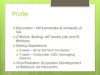 Profile
 Education – NIT-Karnataka & University of
GA
 Citibank, Boeing, MIT Media Lab and IIT
Bombay
 Startup Experience
 3 years – US at GA Tech Incubator
 7 years – Cofounder, CEO, Managing
Director
 Vice-President, Ecosystem Development
at Reliance Jio Infocomm
 