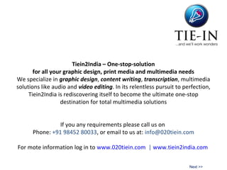 Tiein2India – One-stop-solution
for all your graphic design, print media and multimedia needs
We specialize in graphic design, content writing, transcription, multimedia
solutions like audio and video editing. In its relentless pursuit to perfection,
Tiein2India is rediscovering itself to become the ultimate one-stop
destination for total multimedia solutions
If you any requirements please call us on
Phone: +91 98452 80033, or email to us at: info@020tiein.com
For mote information log in to www.020tiein.com | www.tiein2india.com
Next >>
 