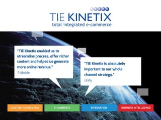 INTEGRATION BUSINESS INTELLIGENCEE-COMMERCECONTENT SYNDICATION
“TIE Kinetix is absolutely
important to our whole
channel strategy.”
Unify
“TIE Kinetix enabled us to
streamline process, offer richer
content and helped us generate
more online revenue.”
T-Mobile
 