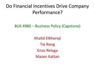 Do Financial Incentives Drive Company
            Performance?

   BUS 4980 – Business Policy (Capstone)

              Khalid ElKhereji
                 Tie Rong
               Enzo Relaga
               Mazen Kattan
 