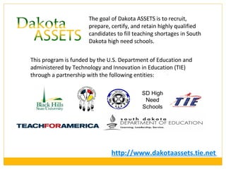 http://www.dakotaassets.tie.net   The goal of Dakota ASSETS is to recruit, prepare, certify, and retain highly qualified candidates to fill teaching shortages in South Dakota high need schools.  This program is funded by the U.S. Department of Education and administered by Technology and Innovation in Education (TIE) through a partnership with the following entities: SD High Need Schools 