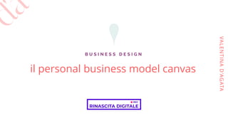 il personal business model canvas
B U S I N E S S D E S I G N
VALENTINAD'AGATA
 