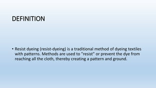 DEFINITION
• Resist dyeing (resist-dyeing) is a traditional method of dyeing textiles
with patterns. Methods are used to "resist" or prevent the dye from
reaching all the cloth, thereby creating a pattern and ground.
 