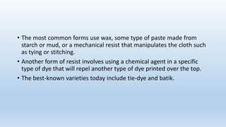 • The most common forms use wax, some type of paste made from
starch or mud, or a mechanical resist that manipulates the cloth such
as tying or stitching.
• Another form of resist involves using a chemical agent in a specific
type of dye that will repel another type of dye printed over the top.
• The best-known varieties today include tie-dye and batik.
 