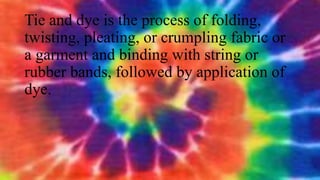 Tie and dye is the process of folding,
twisting, pleating, or crumpling fabric or
a garment and binding with string or
rubber bands, followed by application of
dye.
 