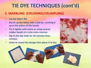 TIE DYE TECHNIQUES (cont’d)
2. MARBLING (CRUSHING/CRUMPLING)
• Lay the fabric flat
• Bunch up the fabric into a ball by crushing it
up in the palms of the hands
• Tie it tightly with twine or using several
rubber bands in a criss-cross manner.
• Dip in the dye bath for 20 minutes then
remove.
• Untie to reveal the design then place it to dry.
 