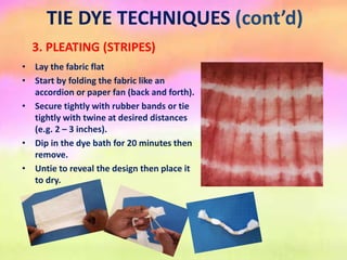 TIE DYE TECHNIQUES (cont’d)
3. PLEATING (STRIPES)
• Lay the fabric flat
• Start by folding the fabric like an
accordion or paper fan (back and forth).
• Secure tightly with rubber bands or tie
tightly with twine at desired distances
(e.g. 2 – 3 inches).
• Dip in the dye bath for 20 minutes then
remove.
• Untie to reveal the design then place it
to dry.
 