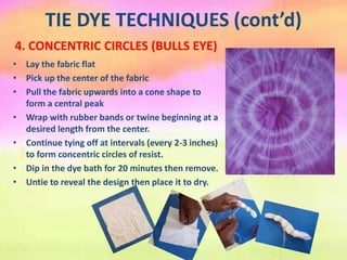 TIE DYE TECHNIQUES (cont’d)
4. CONCENTRIC CIRCLES (BULLS EYE)
• Lay the fabric flat
• Pick up the center of the fabric
• Pull the fabric upwards into a cone shape to
form a central peak
• Wrap with rubber bands or twine beginning at a
desired length from the center.
• Continue tying off at intervals (every 2-3 inches)
to form concentric circles of resist.
• Dip in the dye bath for 20 minutes then remove.
• Untie to reveal the design then place it to dry.
 