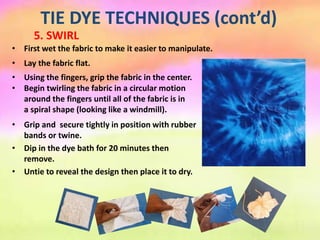 TIE DYE TECHNIQUES (cont’d)
5. SWIRL
• Lay the fabric flat.
• First wet the fabric to make it easier to manipulate.
• Using the fingers, grip the fabric in the center.
• Begin twirling the fabric in a circular motion
around the fingers until all of the fabric is in
a spiral shape (looking like a windmill).
• Grip and secure tightly in position with rubber
bands or twine.
• Dip in the dye bath for 20 minutes then
remove.
• Untie to reveal the design then place it to dry.
 