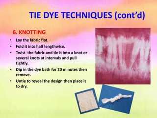 TIE DYE TECHNIQUES (cont’d)
6. KNOTTING
• Lay the fabric flat.
• Fold it into half lengthwise.
• Twist the fabric and tie it into a knot or
several knots at intervals and pull
tightly.
• Dip in the dye bath for 20 minutes then
remove.
• Untie to reveal the design then place it
to dry.
 