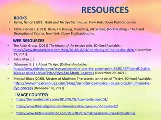 RESOURCES
• The Adair Group. (2021) The history of the tie dye shirt. [Online] Available:
https://www.theadairgroup.com/blog/2018/12/04/the-history-of-the-tie-dye-shirt/ (December
29, 2021).
• Palm, Mau. ( ).
• Osbourne, K. ( ). About Tie dye. [Online] Available:
https://www.slideshare.net/kryssyosborne/tie-and-dye-power-point-54351467?qid=df12c84b-
46e0-4e18-9617-b54af29fcc29&v=&b=&from_search=1 (December 29, 2021).
• Mexicali Blues (2020). Masters of Mudmee: The secrets to the Art of Tie dye. [Online] Available:
https://www.mexicaliblues.com/blogs/our-stories-mexicali-blues-blog/mudmee-tie-
dye-process (December 30, 2021)
IMAGE COURTESY
• https://theneonteaparty.com/2019/07/02/how-to-tie-dye-101/
• https://www.theadairgroup.com/resources/tie-dye-around-the-world/
• https://www.botanicelevation.com/2017/03/07/making-natural-dyes-from-plants/
WEB RESOURCES
BOOKS
• Belfer, Nancy. (1992). Batik and Tie Dye Techniques. New York: Dover Publications Inc.
• Kafka, Francis J. (1973). Batik, Tie Dyeing, Stenciling, Silk Screen, Block Printing – The Hand
Decoration of Fabrics. New York: Dover Publications Inc.
 