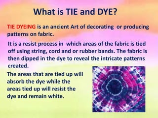 What is TIE and DYE?
TIE DYEING is an ancient Art of decorating or producing
patterns on fabric.
It is a resist process in which areas of the fabric is tied
off using string, cord and or rubber bands. The fabric is
then dipped in the dye to reveal the intricate patterns
created.
The areas that are tied up will
absorb the dye while the
areas tied up will resist the
dye and remain white.
 