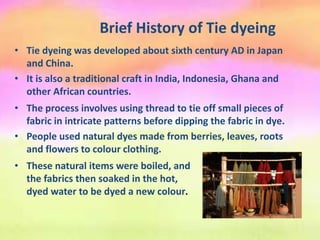 Brief History of Tie dyeing
• Tie dyeing was developed about sixth century AD in Japan
and China.
• It is also a traditional craft in India, Indonesia, Ghana and
other African countries.
• The process involves using thread to tie off small pieces of
fabric in intricate patterns before dipping the fabric in dye.
• People used natural dyes made from berries, leaves, roots
and flowers to colour clothing.
• These natural items were boiled, and
the fabrics then soaked in the hot,
dyed water to be dyed a new colour.
 