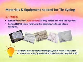 Materials & Equipment needed for Tie dyeing
• It must be made of Natural fibres as they absorb and hold the dye well.
• Cotton (100%), linen, rayon, muslin, organdie, voile and silk are
examples.
1. FABRIC
The fabric must be washed thoroughly first in warm soapy water
to remove the ‘sizing’ (the chemical added to make the fabric stiff).
 