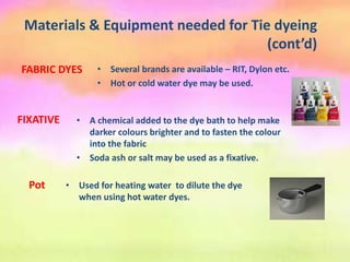 Materials & Equipment needed for Tie dyeing
(cont’d)
• A chemical added to the dye bath to help make
darker colours brighter and to fasten the colour
into the fabric
• Soda ash or salt may be used as a fixative.
FIXATIVE
FABRIC DYES • Several brands are available – RIT, Dylon etc.
• Hot or cold water dye may be used.
Pot • Used for heating water to dilute the dye
when using hot water dyes.
 