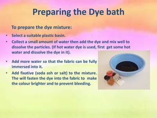 Preparing the Dye bath
To prepare the dye mixture:
• Select a suitable plastic basin.
• Collect a small amount of water then add the dye and mix well to
dissolve the particles. (If hot water dye is used, first get some hot
water and dissolve the dye in it).
• Add more water so that the fabric can be fully
immersed into it.
• Add fixative (soda ash or salt) to the mixture.
The will fasten the dye into the fabric to make
the colour brighter and to prevent bleeding.
 