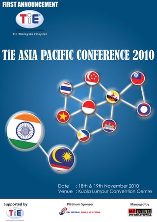 FIRST ANNOUNCEMENT


                    fosfering entrepreneurship globally

             TiE Malaysia Chapter




TiE ASIA PACIFIC CONFERENCE 2010




                                                          Date  : 18th & 19th November 2010
                                                          Venue : Kuala Lumpur Convention Centre

Supported by                                                 Platinum Sponsor          Managed by



 fosfering entrepreneurship globally
 