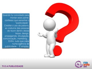 TI E A PUBLICIDADE
Quando fui convidado para
montar esse painel,
confesso que estranhei o
“publicidade”.
Creditei o uso da palavra,
ao costume das pessoas
de reunir dentro desse
leque, design,
propaganda, divulgação,
comunicação, marketing…  
Enﬁm, tudo que cabe
numa agência de
publicidade… É simples.
 