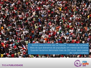 TI E A PUBLICIDADE
Somos pela primeira vez na historia, 7 bilhões de humanos.
Mais do que dobramos de população em menos de 50 anos.
Quando havíamos demorado mais de 200 anos, para passar
de 1 para 3 bilhões.
 