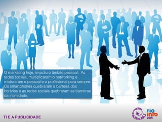 TI E A PUBLICIDADE
O marketing hoje, invadiu o âmbito pessoal. As
redes sociais, multiplicaram o networking e
misturaram o pessoal e o proﬁssional para sempre.
Os smartphones quebraram a barreira dos
horários e as redes sociais quebraram as barreiras
da intimidade.
 