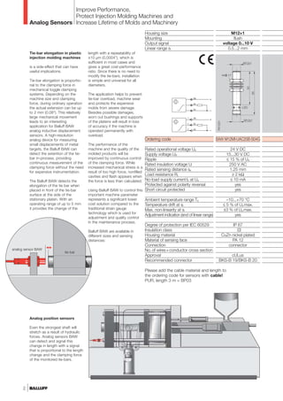 Analog Sensors
Improve Performance,
Protect Injection Molding Machines and
Increase Lifetime of Molds and Machinery
2
Housing size
Mounting
Output signal
Linear range sl
Ordering code
Rated operational voltage Ue
Supply voltage UB
Ripple
Rated insulation voltage Ui
Rated sensing distance se
Load resistance RL
No-load supply current I0 at Ue
Protected against polarity reversal
Short circuit protected
Ambient temperature range Ta
Temperature drift at sl
Max. non-linearity at sl
Adjustment indication (end of linear range)
Degree of protection per IEC 60529
Insulation class
Housing material
Material of sensing face
Connection
No.of wires×conductor cross section
Approval
Recommended connector
M12×1
flush
voltage 0...10 V
0.5...2 mm
BAW M12MI-UAC20B-S04G
24 V DC
15...30 V DC
≤ 15 % of Ue
250 V AC
1.25 mm
≥ 2 kΩ
≤ 10 mA
yes
yes
–10...+70 °C
≤ 5 % of Ua max.
±3 % of Ua max.
yes
IP 67
?[
CuZn nickel plated
PA 12
connector
cULus
BKS-B 19/BKS-B 20
Please add the cable material and length to
the ordering code for sensors with cable!
PUR, length 3 m = BP03
tie-bar
analog sensor BAW
Analog position sensors
Even the strongest shaft will
stretch as a result of hydraulic
forces. Analog sensors BAW
can detect and signal this
change in length with a signal
that is proportional to the length
change and the clamping force
of the monitored tie-bars.
Tie-bar elongation in plastic
injection molding machines
is a side-effect that can have
useful implications.
Tie-bar elongation is proportio-
nal to the clamping force in
mechanical toggle clamping
systems. Depending on the
machine size and clamping
force, during ordinary operation
the actual extension can be up
to 2 mm (0.08"). This relatively
large mechanical movement
leads to an interesting
application for Balluff BAW
analog inductive displacement
sensors. A high-resolution
analog device for measuring
small displacements of metal
targets, the Balluff BAW can
detect the extention of the tie-
bar in-process, providing
continuous measurement of the
clamping force without the need
for expensive instrumentation.
The Balluff BAW detects the
elongation of the tie bar when
placed in front of the tie-bar
surface at the side of the
stationary platen. With an
operating range of up to 5 mm
it provides the change of the
length with a repeatability of
±10 µm (0,0004”), which is
sufficient in most cases and
gives a great cost-performance
ratio. Since there is no need to
modify the tie-bars, installation
is simple and universal for all
diameters.
The application helps to prevent
tie-bar overload, machine wear
and protects the expensive
molds from severe damage.
Besides possible damages,
worn out bushings and supports
of the platens will result in loss
of accuracy if the machine is
operated permanently with
overload.
The performance of the
machine and the quality of the
molded products will be
improved by continuous control
of the clamping force. While
increased mechanical stress is a
result of too high force, nonfilled
cavities and flash appears when
the force is less than calculated.
Using Balluff BAW to control this
important machine parameter
represents a significant lower
cost solution compared to the
traditional strain gauge
technology which is used for
adjustment and quality control
in the maintenance process.
Balluff BAW are available in
different sizes and sensing
distances:
 