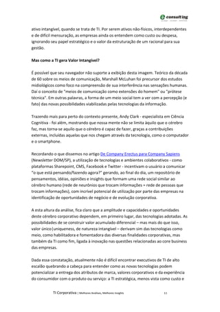 ativo intangível, quando se trata de TI. Por serem ativos não-físicos, interdependentes
e de difícil mensuração, as empresas ainda os entendem como custo ou despesa,
ignorando seu papel estratégico e o valor da estruturação de um racional para sua
gestão.

Mas como a TI gera Valor Intangível?

É possível que seu navegador não suporte a exibição desta imagem. Teórico da década
de 60 sobre os meios de comunicação, Marshall McLuhan foi precursor dos estudos
midiológicos como foco na compreensão de sua interferência nas sensações humanas.
Daí o conceito de "meios de comunicação como extensões do homem" ou "prótese
técnica". Em outras palavras, a forma de um meio social tem a ver com a percepção (e
fato) das novas possibilidades viabilizadas pelas tecnologias da informação.

Trazendo mais para perto do contexto presente, Andy Clark - especialista em Ciência
Cognitiva - foi além, mostrando que nossa mente não se limita àquilo que o cérebro
faz, mas torna-se aquilo que o cérebro é capaz de fazer, graças a contribuições
externas, incluídas aquelas que nos chegam através da tecnologia, como o computador
e o smartphone.

Recordando o que dissemos no artigo De Company Erectus para Company Sapiens
(Newsletter DOM/SP), a utilização de tecnologias e ambientes colaborativos - como
plataformas Sharepoint, CMS, Facebook e Twitter - incentivam o usuário a comunicar
“o que está pensando/fazendo agora?” gerando, ao final do dia, um repositório de
pensamentos, idéias, opiniões e insights que formam uma rede social similar ao
cérebro humano (rede de neurônios que trocam informações = rede de pessoas que
trocam informações), com incrível potencial de utilização por parte das empresas na
identificação de oportunidades de negócio e de evolução corporativa.

A esta altura da análise, fica claro que a amplitude e capacidades e oportunidades
deste cérebro corporativo dependem, em primeiro lugar, das tecnologias adotadas. As
possibilidades de se construir valor acumulado diferencial – mas mais do que isso,
valor único|uniqueness, de natureza intangível – derivam sim das tecnologias como
meio, como habilitadora e fomentadora das diversas finalidades corporativas, mas
também da TI como fim, ligada à inovação nas questões relacionadas ao core business
das empresas.

Dada essa constatação, atualmente não é difícil encontrar executivos de TI de alto
escalão quebrando a cabeça para entender como as novas tecnologias podem
potencializar a entrega dos atributos de marca, valores corporativos e da experiência
do consumidor com o produto ou serviço: a TI estratégica, menos vista como custo e


            TI Corporativa | Melhores Análises, Melhores Insights         11
 