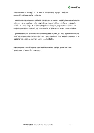 mais como vetor de negócio. Ou a tecnicidade dando espaço à visão de
competitividade com diferenciação.

É elementar que o valor intangível é construído através da percepção dos stakeholders
externos à corporação e a informação é seu insumo básico, o tijolo da percepção.
Como a TI é Tecnologia da Informação (e Comunicação), as possibilidades que ela
disponibiliza são os insumos que o arquiteto corporativo terá para construir valor.

E quando se fala de arquitetura, o tamanho (e resultados) da obra é proporcional aos
recursos disponibilizados para concluí-la com excelência. Cabe ao profissional de TI se
capacitar e à empresa com tais novas possibilidades.



http://www.e-consultingcorp.com.br/midia/ultimos-artigos/papel-da-ti-na-
construcao-de-valor-das-empresas




            TI Corporativa | Melhores Análises, Melhores Insights         12
 
