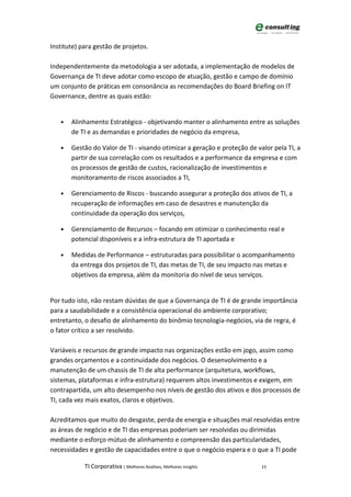 Institute) para gestão de projetos.

Independentemente da metodologia a ser adotada, a implementação de modelos de
Governança de TI deve adotar como escopo de atuação, gestão e campo de domínio
um conjunto de práticas em consonância as recomendações do Board Briefing on IT
Governance, dentre as quais estão:


   •   Alinhamento Estratégico - objetivando manter o alinhamento entre as soluções
       de TI e as demandas e prioridades de negócio da empresa,

   •   Gestão do Valor de TI - visando otimizar a geração e proteção de valor pela TI, a
       partir de sua correlação com os resultados e a performance da empresa e com
       os processos de gestão de custos, racionalização de investimentos e
       monitoramento de riscos associados a TI,

   •   Gerenciamento de Riscos - buscando assegurar a proteção dos ativos de TI, a
       recuperação de informações em caso de desastres e manutenção da
       continuidade da operação dos serviços,

   •   Gerenciamento de Recursos – focando em otimizar o conhecimento real e
       potencial disponíveis e a infra-estrutura de TI aportada e

   •   Medidas de Performance – estruturadas para possibilitar o acompanhamento
       da entrega dos projetos de TI, das metas de TI, de seu impacto nas metas e
       objetivos da empresa, além da monitoria do nível de seus serviços.


Por tudo isto, não restam dúvidas de que a Governança de TI é de grande importância
para a saudabilidade e a consistência operacional do ambiente corporativo;
entretanto, o desafio de alinhamento do binômio tecnologia-negócios, via de regra, é
o fator crítico a ser resolvido.

Variáveis e recursos de grande impacto nas organizações estão em jogo, assim como
grandes orçamentos e a continuidade dos negócios. O desenvolvimento e a
manutenção de um chassis de TI de alta performance (arquitetura, workflows,
sistemas, plataformas e infra-estrutura) requerem altos investimentos e exigem, em
contrapartida, um alto desempenho nos níveis de gestão dos ativos e dos processos de
TI, cada vez mais exatos, claros e objetivos.

Acreditamos que muito do desgaste, perda de energia e situações mal resolvidas entre
as áreas de negócio e de TI das empresas poderiam ser resolvidas ou dirimidas
mediante o esforço mútuo de alinhamento e compreensão das particularidades,
necessidades e gestão de capacidades entre o que o negócio espera e o que a TI pode

            TI Corporativa | Melhores Análises, Melhores Insights         15
 