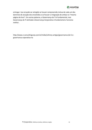 entregar. Isso só pode ser atingido se houver compreensão mútua de cada um dos
domínios de atuação dos envolvidos e se houver a integração de ambas na “mesma
página do livro”. Em outras palavras, a Governança de TI é fundamental, mas
Governança de TI alinhada à Governança Corporativa é fundamental e funciona
melhor.




http://www.e-consultingcorp.com.br/midia/ultimos-artigos/governanca-de-ti-e-
governanca-coporativa-na




           TI Corporativa | Melhores Análises, Melhores Insights     16
 